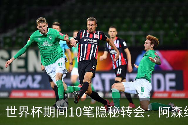 世界杯期间10笔隐秘转会：阿森纳31岁功臣告别邓弗里斯零元加盟皇马