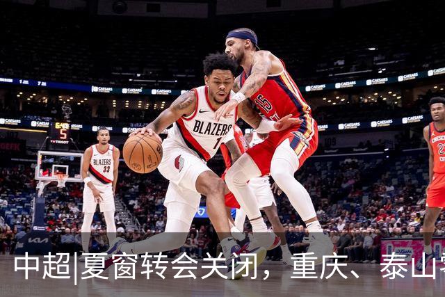 中超|夏窗转会关闭，重庆、泰山零引援，国安外援达到八人