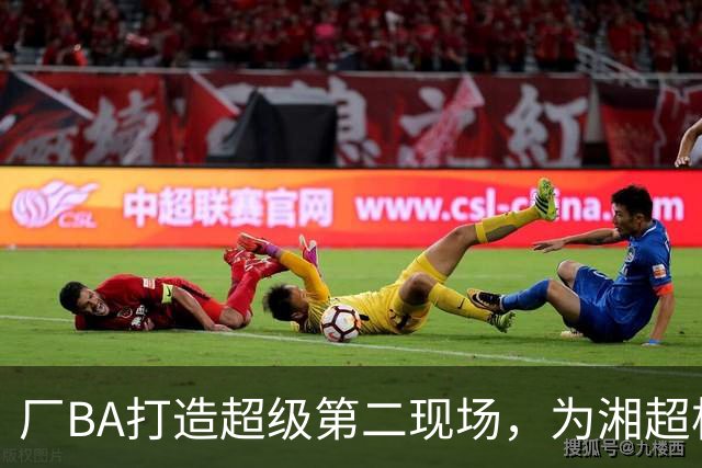 厂BA打造超级第二现场，为湘超株洲队加油！