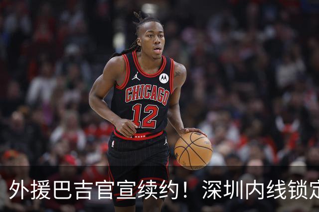 外援巴吉官宣续约！深圳内线锁定，周鹏去留成为休赛期最大悬念